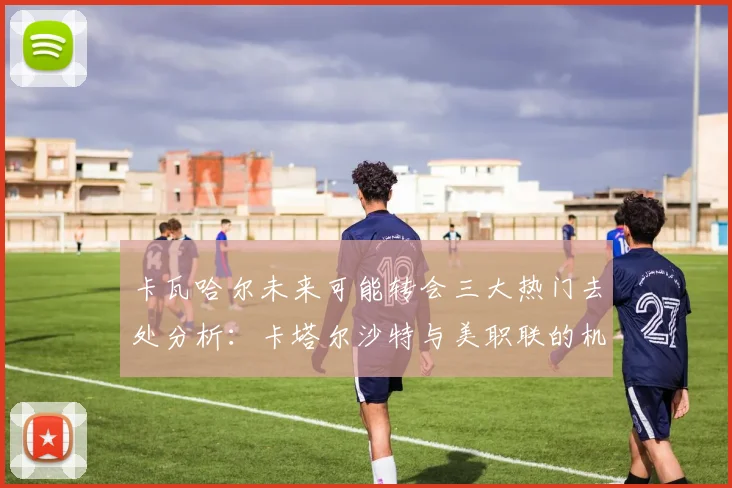 卡瓦哈尔未来可能转会三大热门去处分析：卡塔尔沙特与美职联的机会