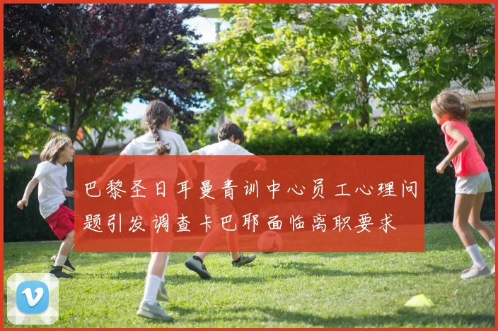 巴黎圣日耳曼青训中心员工心理问题引发调查卡巴耶面临离职要求