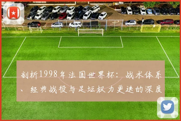 剖析1998年法国世界杯：战术体系、经典战役与足坛权力更迭的深度分析