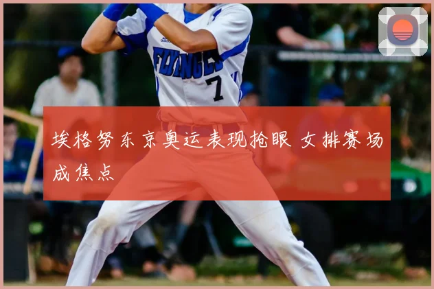 埃格努东京奥运表现抢眼 女排赛场成焦点