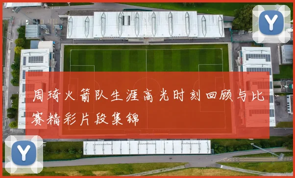 周琦火箭队生涯高光时刻回顾与比赛精彩片段集锦