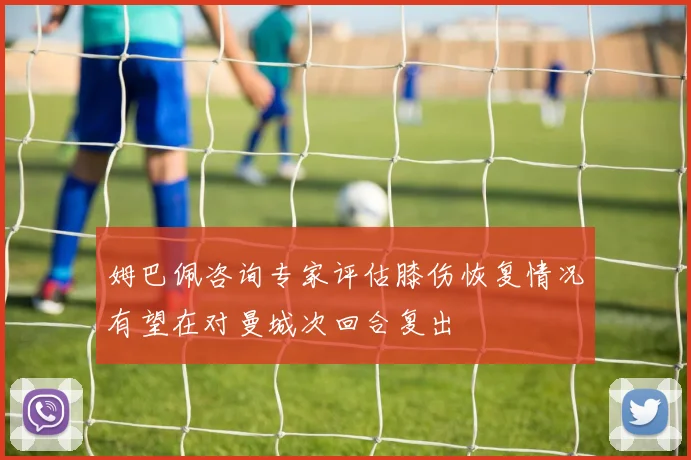 姆巴佩咨询专家评估膝伤恢复情况有望在对曼城次回合复出