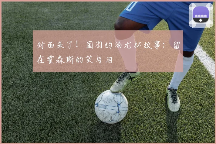 封面来了!国羽的汤尤杯故事:留在霍森斯的笑与泪