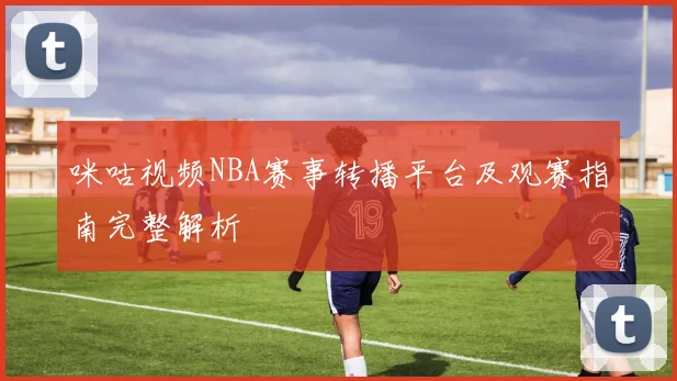 咪咕视频NBA赛事转播平台及观赛指南完整解析