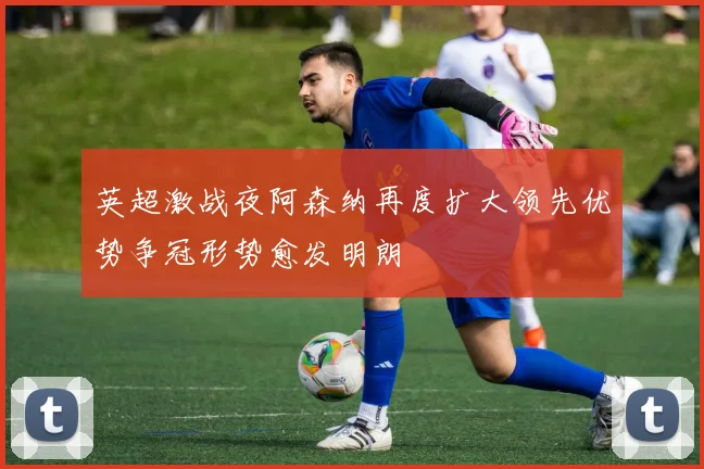 英超激战夜阿森纳再度扩大领先优势争冠形势愈发明朗