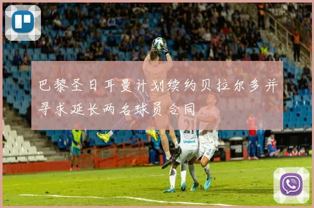 巴黎圣日耳曼计划续约贝拉尔多并寻求延长两名球员合同