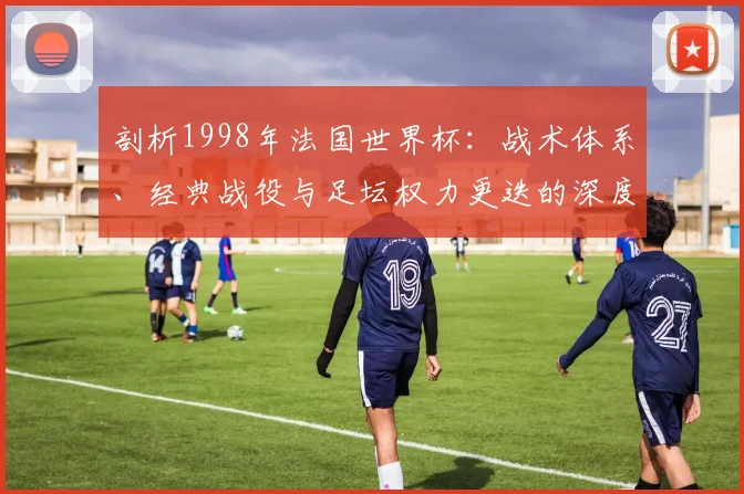 剖析1998年法国世界杯：战术体系、经典战役与足坛权力更迭的深度分析