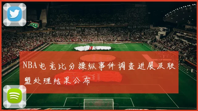 NBA电竞比分操纵事件调查进展及联盟处理结果公布