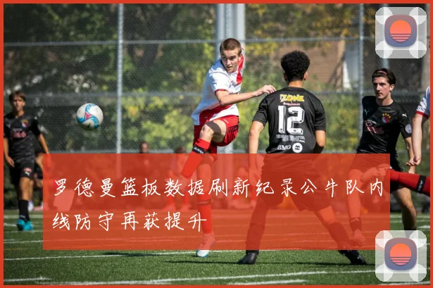 罗德曼篮板数据刷新纪录公牛队内线防守再获提升