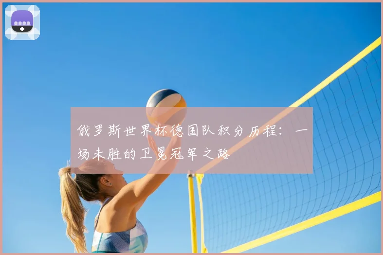 俄罗斯世界杯德国队积分历程:一场未胜的卫冕冠军之路