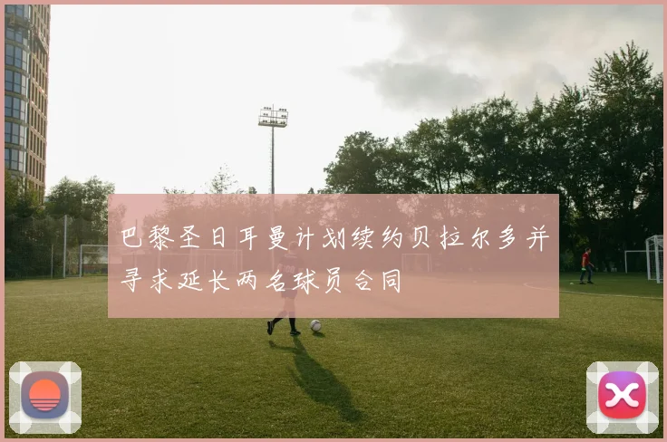 巴黎圣日耳曼计划续约贝拉尔多并寻求延长两名球员合同